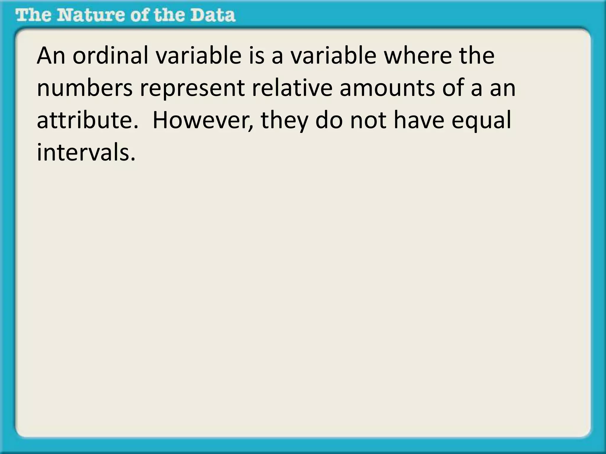 An ordinal variable is a variable where the 
numbers represent relative amounts of a an 
attribute. However, they do not have equal 
intervals. 
 