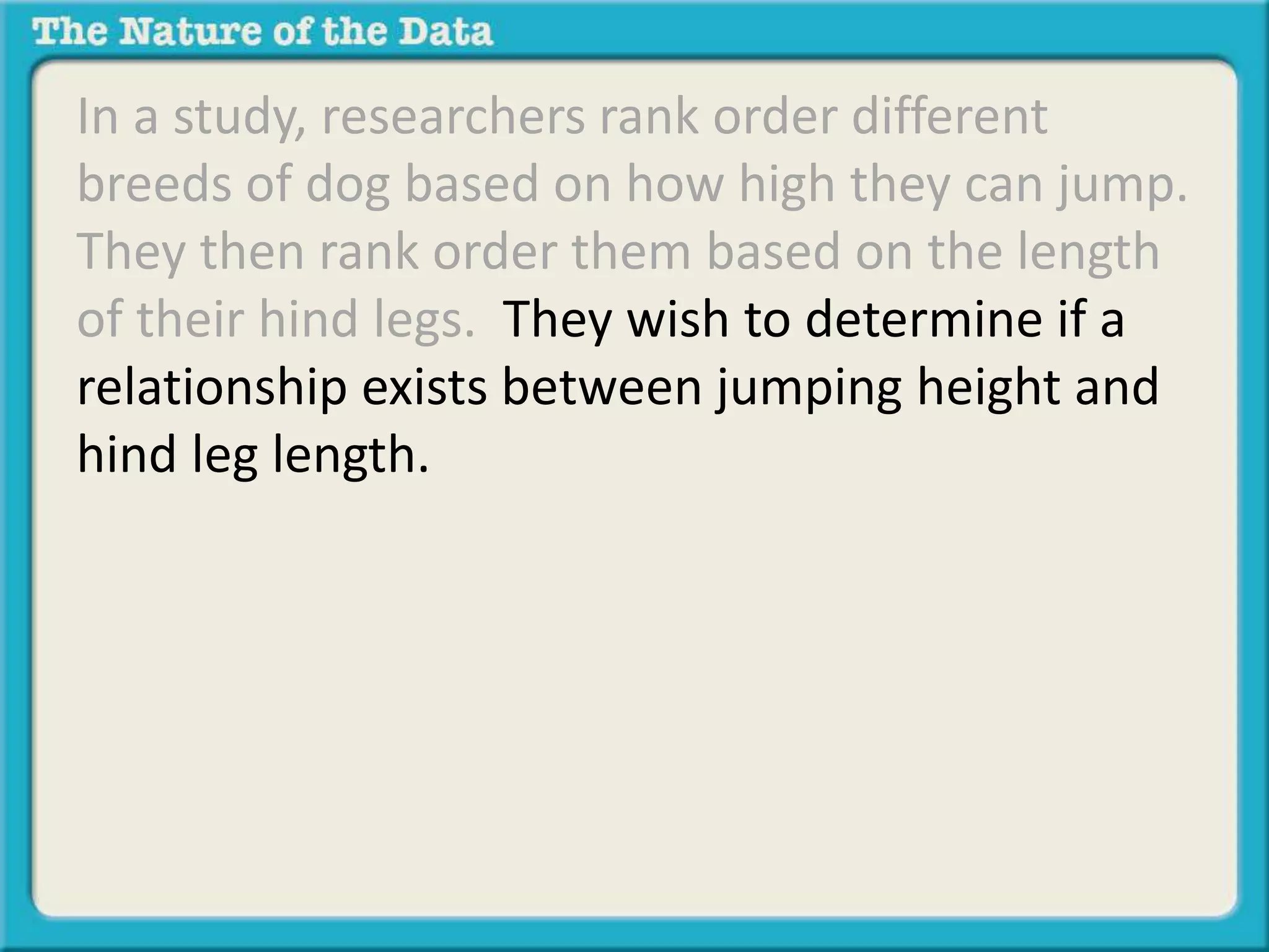 In a study, researchers rank order different 
breeds of dog based on how high they can jump. 
They then rank order them based on the length 
of their hind legs. They wish to determine if a 
relationship exists between jumping height and 
hind leg length. 
 