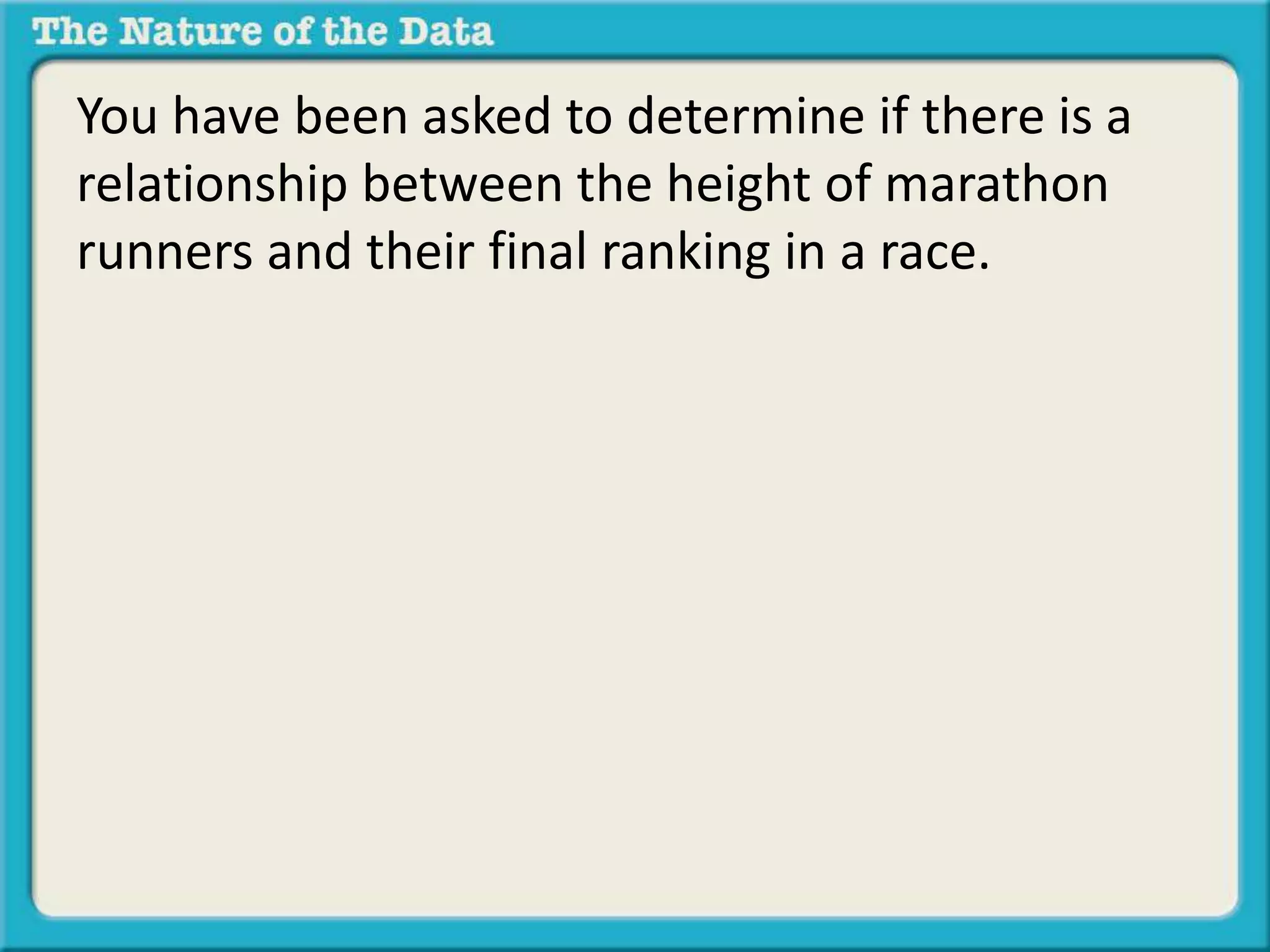 You have been asked to determine if there is a 
relationship between the height of marathon 
runners and their final ranking in a race. 
 