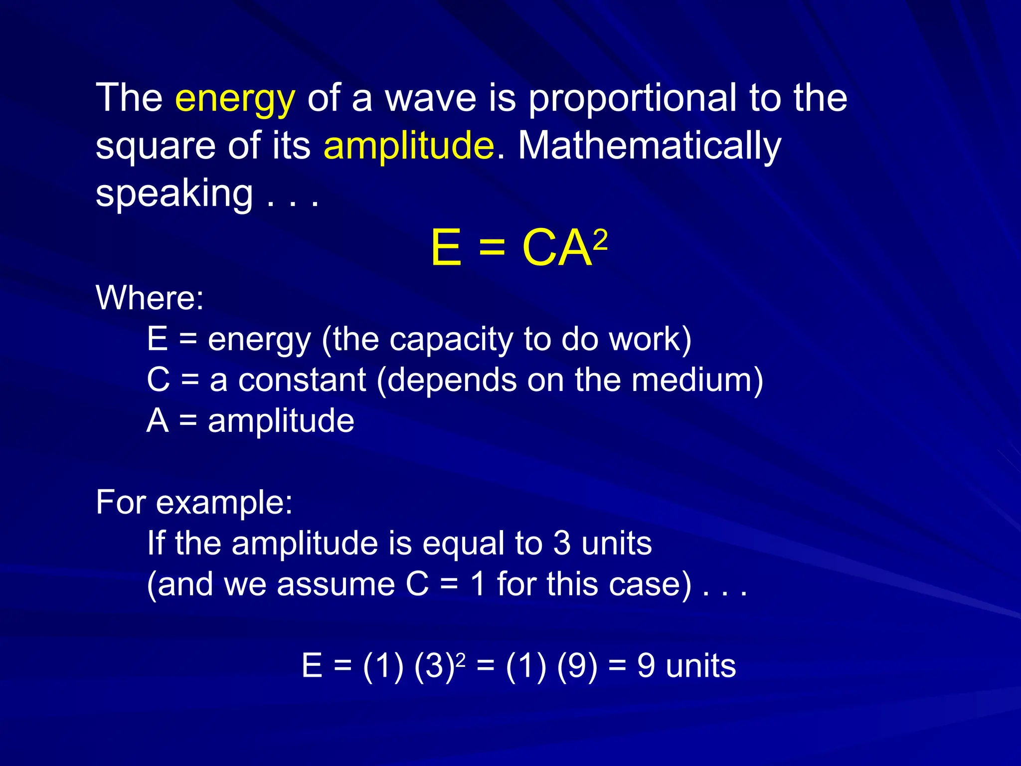 The energy of a wave is proportional to the
square of its amplitude. Mathematically
speaking . . .
E = CA2
Where:
E = energy (the capacity to do work)
C = a constant (depends on the medium)
A = amplitude
For example:
If the amplitude is equal to 3 units
(and we assume C = 1 for this case) . . .
E = (1) (3)2
= (1) (9) = 9 units
 
