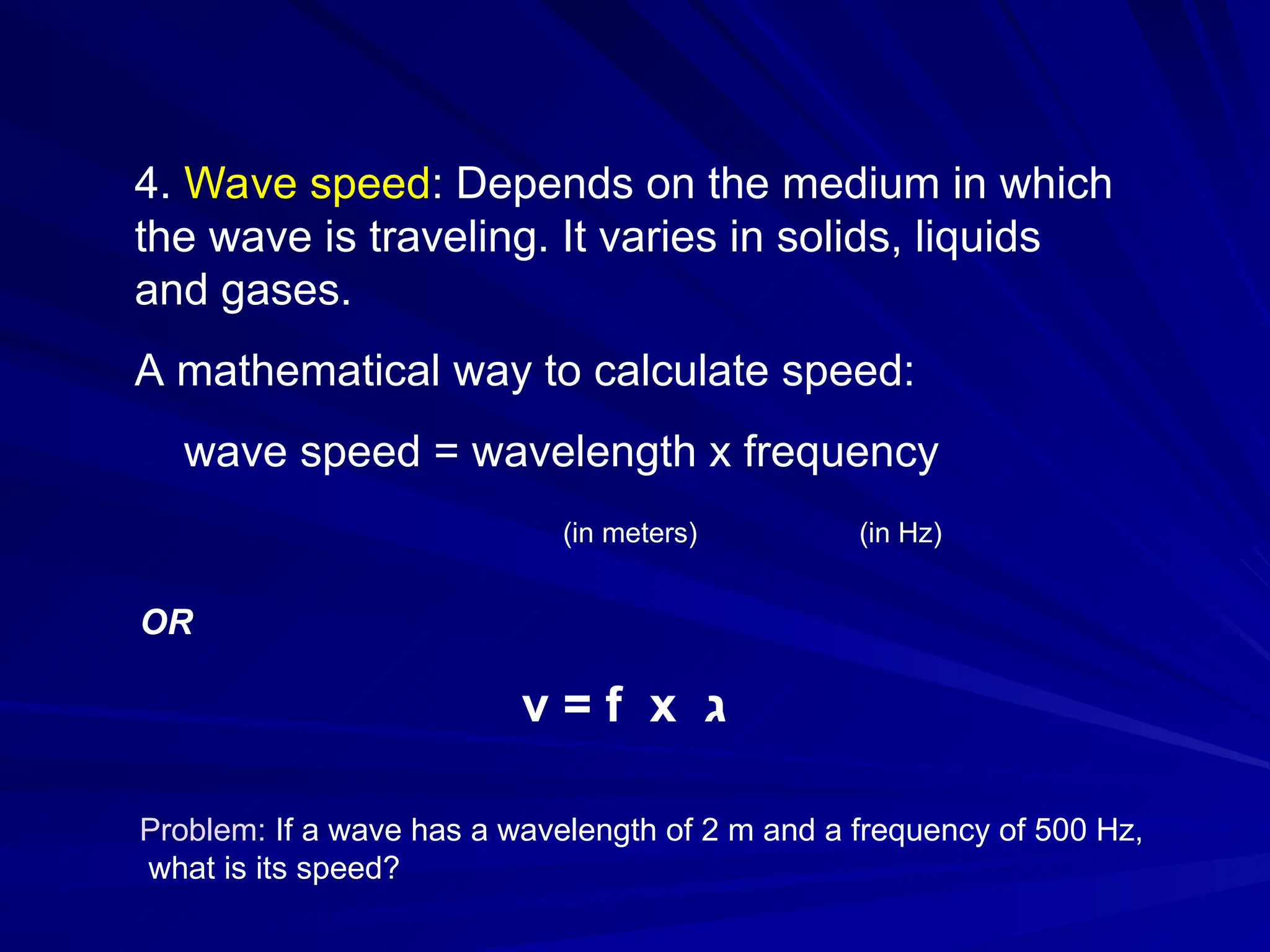 4. Wave speed: Depends on the medium in which
the wave is traveling. It varies in solids, liquids
and gases.
A mathematical way to calculate speed:
wave speed = wavelength x frequency
(in meters) (in Hz)
OR
v = f x ‫ג‬
Problem: If a wave has a wavelength of 2 m and a frequency of 500 Hz,
what is its speed?
 
