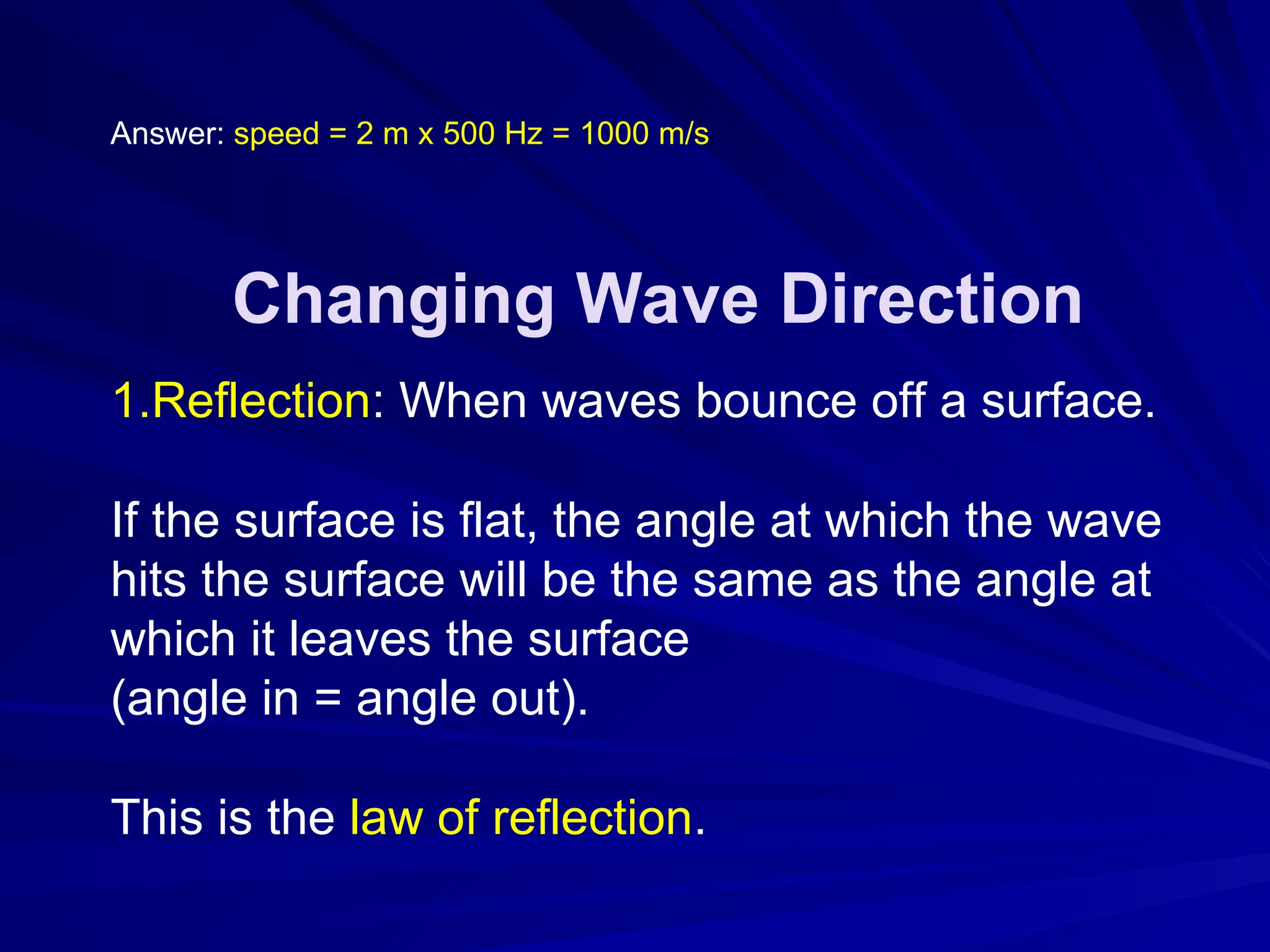 Answer: speed = 2 m x 500 Hz = 1000 m/s
Changing Wave Direction
1.Reflection: When waves bounce off a surface.
If the surface is flat, the angle at which the wave
hits the surface will be the same as the angle at
which it leaves the surface
(angle in = angle out).
This is the law of reflection.
 