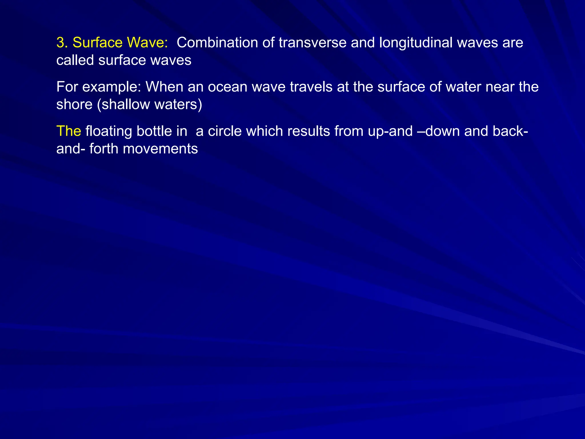 3. Surface Wave: Combination of transverse and longitudinal waves are
called surface waves
For example: When an ocean wave travels at the surface of water near the
shore (shallow waters)
The floating bottle in a circle which results from up-and –down and back-
and- forth movements
 