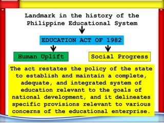 Landmark in the history of the
     Philippine Educational System

        EDUCATION ACT OF 1982

  Human Uplift        Social Progress
The act restates the policy of the state
  to establish and maintain a complete,
   adequate, and integrated system of
   education relevant to the goals of
 national development, and it delineates
specific provisions relevant to various
 concerns of the educational enterprise.
 