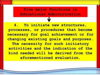 Five major Functions in
     Educational Administration

   4. To initiate new structures,
 processes, or procedures that become
necessary for goal achievement or for
changing existing goals and purposes.
  The necessity for such initiatory
 activities and the indication of the
 kind needed will be derived from the
      aforementioned evaluation.
 