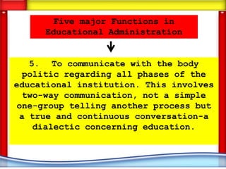 Five major Functions in
     Educational Administration


   5. To communicate with the body
  politic regarding all phases of the
educational institution. This involves
  two-way communication, not a simple
 one-group telling another process but
 a true and continuous conversation-a
    dialectic concerning education.
 