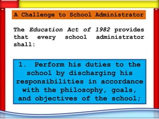 A Challenge to School Administrator

The Education Act of 1982 provides
that every school administrator
shall:


 1. Perform his duties to the
   school by discharging his
responsibilities in accordance
  with the philosophy, goals,
 and objectives of the school;
 