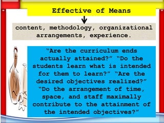 Effective of Means

content, methodology, organizational
     arrangements, experience.

         “Are the curriculum ends
       actually attained?” “Do the
    students learn what is intended
      for them to learn?” “Are the
     desired objectives realized?”
      “Do the arrangement of time,
       space, and staff maximally
    contribute to the attainment of
        the intended objectives?”
 