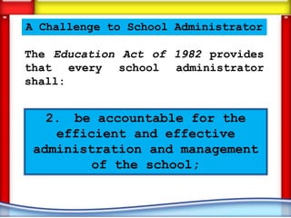 A Challenge to School Administrator

The Education Act of 1982 provides
that every school administrator
shall:


   2. be accountable for the
    efficient and effective
 administration and management
         of the school;
 