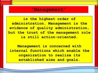 “Management”
       is the highest order of
  administration. Management is the
evidence of quality administration,
but the trust of the management role
      is still action-oriented.

   Management is concerned with
internal functions which enable the
    organization to realize its
    established aims and goals.
 