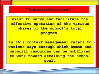“Administration”
 exist to serve and facilitate the
effective operation of the various
   phases of the school’s total
             program.

In this context management refers to
various ways through which human and
material resources can be mobilized
to work toward attaining the school
               goal.
 