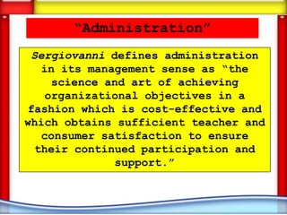 “Administration”
 Sergiovanni defines administration
   in its management sense as “the
     science and art of achieving
    organizational objectives in a
fashion which is cost-effective and
which obtains sufficient teacher and
   consumer satisfaction to ensure
  their continued participation and
              support.”
 