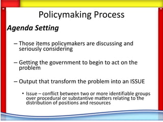 Policymaking Process
Agenda Setting
 – Those items policymakers are discussing and
   seriously considering

 – Getting the government to begin to act on the
   problem

 – Output that transform the problem into an ISSUE
    • Issue – conflict between two or more identifiable groups
      over procedural or substantive matters relating to the
      distribution of positions and resources
 