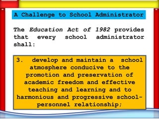 A Challenge to School Administrator

The Education Act of 1982 provides
that every school administrator
shall:

3.   develop and maintain a school
    atmosphere conducive to the
   promotion and preservation of
  academic freedom and effective
   teaching and learning and to
harmonious and progressive school-
      personnel relationship;
 