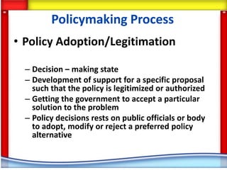 Policymaking Process
• Policy Adoption/Legitimation

  – Decision – making state
  – Development of support for a specific proposal
    such that the policy is legitimized or authorized
  – Getting the government to accept a particular
    solution to the problem
  – Policy decisions rests on public officials or body
    to adopt, modify or reject a preferred policy
    alternative
 