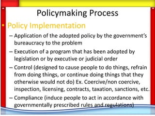 Policymaking Process
• Policy Implementation
  – Application of the adopted policy by the government’s
    bureaucracy to the problem
  – Execution of a program that has been adopted by
    legislation or by executive or judicial order
  – Control (designed to cause people to do things, refrain
    from doing things, or continue doing things that they
    otherwise would not do) Ex. Coercive/non coercive,
    inspection, licensing, contracts, taxation, sanctions, etc.
  – Compliance (induce people to act in accordance with
    governmentally prescribed rules and regulations)
 