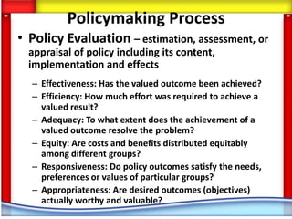 Policymaking Process
• Policy Evaluation – estimation, assessment, or
  appraisal of policy including its content,
  implementation and effects
  – Effectiveness: Has the valued outcome been achieved?
  – Efficiency: How much effort was required to achieve a
    valued result?
  – Adequacy: To what extent does the achievement of a
    valued outcome resolve the problem?
  – Equity: Are costs and benefits distributed equitably
    among different groups?
  – Responsiveness: Do policy outcomes satisfy the needs,
    preferences or values of particular groups?
  – Appropriateness: Are desired outcomes (objectives)
    actually worthy and valuable?
 