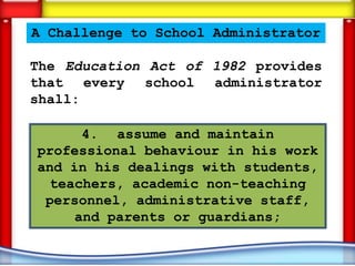 A Challenge to School Administrator

The Education Act of 1982 provides
that every school administrator
shall:

      4. assume and maintain
professional behaviour in his work
and in his dealings with students,
 teachers, academic non-teaching
 personnel, administrative staff,
     and parents or guardians;
 