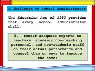 A Challenge to School Administrator

The Education Act of 1982 provides
that every school administrator
shall:

  5. render adequate reports to
  teachers, academic non-teaching
 personnel, and non-academic staff
  on their actual performance and
  counsel them on ways to improve
             the same;
 