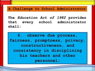 A Challenge to School Administrator

The Education Act of 1982 provides
that every school administrator
shall:

    6. observe due process,
fairness, promptness, privacy,
     constructiveness, and
  consistency in disciplining
     his teachers and other
           personnel;
 