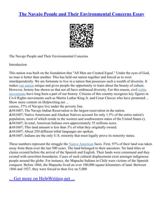 The Navajo People and Their Environmental Concerns Essay
The Navajo People and Their Environmental Concerns
Introduction
This nation was built on the foundation that "All Men are Created Equal." Under the eyes of God,
no man is better than another. This has held our nation together and forced us to exist
interdependently. We are fortunate to live in a nation that possesses such a wealth of diversity. It
makes our nation unique and gives people the opportunity to learn about the beauty of culture.
However, history has shown us that not all have embraced diversity. For this reason, civil rights
movements have long been a part of our history. Citizens of this country recognize key figures in
Civil Rights movements such as Martin Luther King Jr. and Cesar Chavez who have promoted ...
Show more content on Helpwriting.net ...
census, 37% of Navajos live under the poverty line.
 The Navajo Indian Reservation is the largest reservation in the nation.
 Native Americans and Alaskan Natives account for only 1.5% of the entire nation's
population, most of which reside in the western and southwestern states of the United States ().
 In total, American Indians own approximately 55 millions acres.
 This land amount is less than 3% of what they originally owned.
 About 250 different tribal languages are spoken.
 Indians are the only U.S. minority that must legally prove its minority status.
These numbers represent the struggle the Native American faces. First, 97% of their land was taken
away from them over the last 500 years. The land belonged to their ancestors. No land titles or
claims existed before the arrival of the Spanish and English. Their lands were communal and they
existed with unwritten boundaries. Cases of such cultural displacement exist amongst indigenous
people around the globe. For instance, the Mapuche Indians in Chile were victims of the Spanish
conquest. Before 1866, the Mapuche lived on over 100,000 square kilometers of land. Between
1866 and 1927, they were forced to then live on 5,000
... Get more on HelpWriting.net ...
 