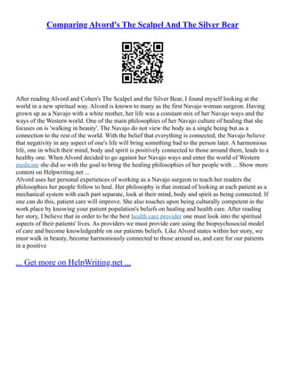 Comparing Alvord's The Scalpel And The Silver Bear
After reading Alvord and Cohen's The Scalpel and the Silver Bear, I found myself looking at the
world in a new spiritual way. Alvord is known to many as the first Navajo woman surgeon. Having
grown up as a Navajo with a white mother, her life was a constant mix of her Navajo ways and the
ways of the Western world. One of the main philosophies of her Navajo culture of healing that she
focuses on is 'walking in beauty'. The Navajo do not view the body as a single being but as a
connection to the rest of the world. With the belief that everything is connected, the Navajo believe
that negativity in any aspect of one's life will bring something bad to the person later. A harmonious
life, one in which their mind, body and spirit is positively connected to those around them, leads to a
healthy one. When Alvord decided to go against her Navajo ways and enter the world of Western
medicine she did so with the goal to bring the healing philosophies of her people with ... Show more
content on Helpwriting.net ...
Alvord uses her personal experiences of working as a Navajo surgeon to teach her readers the
philosophies her people follow to heal. Her philosophy is that instead of looking at each patient as a
mechanical system with each part separate, look at their mind, body and spirit as being connected. If
one can do this, patient care will improve. She also touches upon being culturally competent in the
work place by knowing your patient population's beliefs on healing and health care. After reading
her story, I believe that in order to be the best health care provider one must look into the spiritual
aspects of their patients' lives. As providers we must provide care using the biopsychosocial model
of care and become knowledgeable on our patients beliefs. Like Alvord states within her story, we
must walk in beauty, become harmoniously connected to those around us, and care for our patients
in a positive
... Get more on HelpWriting.net ...
 