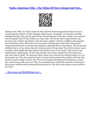 Native American Tribe : The Tribes Of Now Arizona And New...
Starting in the 1400s, the Native American tribe called the Dineh occupied the territories of now
Arizona and New Mexico. In their language, Dineh means "the people", in which they call their
homeland Dinetah. They got the name Navajo from the Spanish so that they wouldn 't get confused
with the Apache tribe, for they looked very much alike. The Navajo had a unique lifestyle and
focused on art, religion, and farming. They had many conflicts with their neighbors and especially
the United States Army. When they were relocated to different parts of the South, they had the
integrity and unification to presume their traditions, especially their art and religion. The Navajo had
a lifestyle that is not too diverse than the American style of living today. They lived in homes, raised
livestock, and the public had roles that are a bit similar to ones in our society. They lived in cone
shaped houses called hogans. At first, logs and poles were used as framework, but in later years,
they used stone or adobe. The doorways always faced east so that the first thing the family saw was
the morning sun. They also raised livestock to increase herds instead of the usual in which the tribe
would use up the supply for food. They first received goats and sheep from the Spanish, in which
they used for meat, milk, and wool. They also acquired horses at about the same time. Horses gave
them greater mobility during raiding and hunting activity. The roles of the people are also similar to
the world
... Get more on HelpWriting.net ...
 
