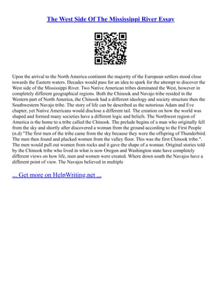 The West Side Of The Mississippi River Essay
Upon the arrival to the North America continent the majority of the European settlers stood close
towards the Eastern waters. Decades would pass for an idea to spark for the attempt to discover the
West side of the Mississippi River. Two Native American tribes dominated the West, however in
completely different geographical regions. Both the Chinook and Navajo tribe resided in the
Western part of North America, the Chinook had a different ideology and society structure then the
Southwestern Navajo tribe. The story of life can be described as the notorious Adam and Eve
chapter, yet Native Americans would disclose a different tail. The creation on how the world was
shaped and formed many societies have a different logic and beliefs. The Northwest region of
America is the home to a tribe called the Chinook. The prelude begins of a man who originally fell
from the sky and shortly after discovered a woman from the ground according to the First People
(n.d) "The first men of the tribe came from the sky because they were the offspring of Thunderbird.
The men then found and plucked women from the valley floor. This was the first Chinook tribe.".
The men would pull out women from rocks and it gave the shape of a woman. Original stories told
by the Chinook tribe who lived in what is now Oregon and Washington state have completely
different views on how life, men and women were created. Where down south the Navajos have a
different point of view. The Navajos believed in multiple
... Get more on HelpWriting.net ...
 