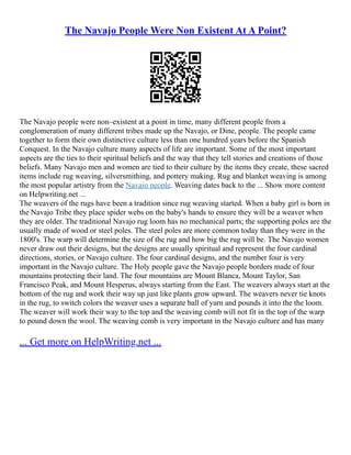 The Navajo People Were Non Existent At A Point?
The Navajo people were non–existent at a point in time, many different people from a
conglomeration of many different tribes made up the Navajo, or Dine, people. The people came
together to form their own distinctive culture less than one hundred years before the Spanish
Conquest. In the Navajo culture many aspects of life are important. Some of the most important
aspects are the ties to their spiritual beliefs and the way that they tell stories and creations of those
beliefs. Many Navajo men and women are tied to their culture by the items they create, these sacred
items include rug weaving, silversmithing, and pottery making. Rug and blanket weaving is among
the most popular artistry from the Navajo people. Weaving dates back to the ... Show more content
on Helpwriting.net ...
The weavers of the rugs have been a tradition since rug weaving started. When a baby girl is born in
the Navajo Tribe they place spider webs on the baby's hands to ensure they will be a weaver when
they are older. The traditional Navajo rug loom has no mechanical parts; the supporting poles are the
usually made of wood or steel poles. The steel poles are more common today than they were in the
1800's. The warp will determine the size of the rug and how big the rug will be. The Navajo women
never draw out their designs, but the designs are usually spiritual and represent the four cardinal
directions, stories, or Navajo culture. The four cardinal designs, and the number four is very
important in the Navajo culture. The Holy people gave the Navajo people borders made of four
mountains protecting their land. The four mountains are Mount Blanca, Mount Taylor, San
Francisco Peak, and Mount Hesperus, always starting from the East. The weavers always start at the
bottom of the rug and work their way up just like plants grow upward. The weavers never tie knots
in the rug, to switch colors the weaver uses a separate ball of yarn and pounds it into the the loom.
The weaver will work their way to the top and the weaving comb will not fit in the top of the warp
to pound down the wool. The weaving comb is very important in the Navajo culture and has many
... Get more on HelpWriting.net ...
 