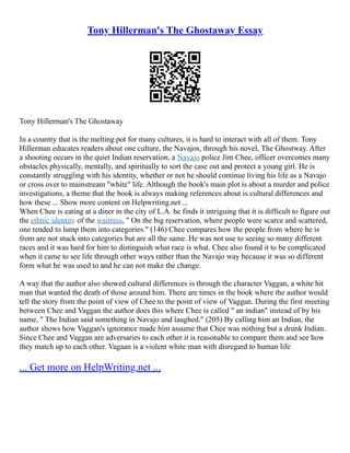 Tony Hillerman's The Ghostaway Essay
Tony Hillerman's The Ghostaway
In a country that is the melting pot for many cultures, it is hard to interact with all of them. Tony
Hillerman educates readers about one culture, the Navajos, through his novel, The Ghostway. After
a shooting occurs in the quiet Indian reservation, a Navajo police Jim Chee, officer overcomes many
obstacles physically, mentally, and spiritually to sort the case out and protect a young girl. He is
constantly struggling with his identity, whether or not he should continue living his life as a Navajo
or cross over to mainstream "white" life. Although the book's main plot is about a murder and police
investigations, a theme that the book is always making references about is cultural differences and
how these ... Show more content on Helpwriting.net ...
When Chee is eating at a diner in the city of L.A. he finds it intriguing that it is difficult to figure out
the ethnic identity of the waitress, " On the big reservation, where people were scarce and scattered,
one tended to lump them into categories." (146) Chee compares how the people from where he is
from are not stuck into categories but are all the same. He was not use to seeing so many different
races and it was hard for him to distinguish what race is what. Chee also found it to be complicated
when it came to see life through other ways rather than the Navajo way because it was so different
form what he was used to and he can not make the change.
A way that the author also showed cultural differences is through the character Vaggan, a white hit
man that wanted the death of those around him. There are times in the book where the author would
tell the story from the point of view of Chee to the point of view of Vaggan. During the first meeting
between Chee and Vaggan the author does this where Chee is called " an indian" instead of by his
name, " The Indian said something in Navajo and laughed." (205) By calling him an Indian, the
author shows how Vaggan's ignorance made him assume that Chee was nothing but a drunk Indian.
Since Chee and Vaggan are adversaries to each other it is reasonable to compare them and see how
they match up to each other. Vagaan is a violent white man with disregard to human life
... Get more on HelpWriting.net ...
 