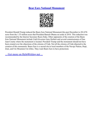 Bear Ears National Monument
President Donald Trump reduced the Bears Ears National Monument this past December to 201,876
acres from the 1.35 million acres that President Barack Obama set aside in 2016. This reduction was
recommended by the Interior Secretary Ryan Zinke. Other opponents of the creation of the Bears
Ears National Monument include Utah Governor Gary Herbert and several commissioners of San
Juan County where the monument is located. President Trump said the monument should not have
been created over the objections of the citizens of Utah. Not all the citizens of Utah objected to the
creation of this monument. Bears Ears is a sacred site to local members of the Navajo Nation, Hopi,
Zuni, and Ute Mountain Ute tribes. They want Bears Ears to have protections
... Get more on HelpWriting.net ...
 