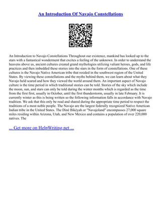 An Introduction Of Navajo Constellations
An Introduction to Navajo Constellations Throughout our existence, mankind has looked up to the
stars with a fantastical wonderment that excites a feeling of the unknown. In order to understand the
heavens above us, ancient cultures created grand mythologies utilizing valiant heroes, gods, and life
practices and then imbedded these stories into the stars in the form of constellations. One of these
cultures is the Navajo Native American tribe that resided in the southwest region of the United
States. By viewing these constellations and the myths behind them, we can learn about what they
Navajo held scared and how they viewed the world around them. An important aspect of Navajo
culture is the time period in which traditional stories can be told. Stories of the sky which include
the moon, sun, and stars can only be told during the winter months which is regarded as the time
from the first first, usually in October, until the first thunderstorm, usually in late February. It is
currently winter as this is being written so the following information falls in accordance with Navajo
tradition. We ask that this only be read and shared during the appropriate time period to respect the
traditions of a most noble people. The Navajo are the largest federally recognized Native American
Indian tribe in the United States. The Diné Bikéyah or "Navajoland" encompasses 27,000 square
miles residing within Arizona, Utah, and New Mexico and contains a population of over 220,000
natives. The
... Get more on HelpWriting.net ...
 