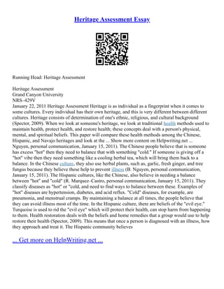 Heritage Assessment Essay
Running Head: Heritage Assessment
Heritage Assessment
Grand Canyon University
NRS–429V
January 22, 2011 Heritage Assessment Heritage is as individual as a fingerprint when it comes to
some cultures. Every individual has their own heritage, and this is very different between different
cultures. Heritage consists of determination of one's ethnic, religious, and cultural background
(Spector, 2009). When we look at someone's heritage, we look at traditional health methods used to
maintain health, protect health, and restore health; these concepts deal with a person's physical,
mental, and spiritual beliefs. This paper will compare these health methods among the Chinese,
Hispanic, and Navajo heritages and look at the ... Show more content on Helpwriting.net ...
Nguyen, personal communication, January 15, 2011). The Chinese people believe that is someone
has excess "hot" then they need to balance that with something "cold." If someone is giving off a
"hot" vibe then they need something like a cooling herbal tea, which will bring them back to a
balance. In the Chinese culture, they also use herbal plants, such as, garlic, fresh ginger, and tree
fungus because they believe these help to prevent illness (B. Nguyen, personal communication,
January 15, 2011). The Hispanic cultures, like the Chinese, also believe in needing a balance
between "hot" and "cold" (R. Marquez–Castro, personal communication, January 15, 2011). They
classify diseases as "hot" or "cold, and need to find ways to balance between these. Examples of
"hot" diseases are hypertension, diabetes, and acid reflux. "Cold" diseases, for example, are
pneumonia, and menstrual cramps. By maintaining a balance at all times, the people believe that
they can avoid illness most of the time. In the Hispanic culture, there are beliefs of the "evil eye."
Turquoise is used to rid the "evil eye" which will protect their health, can stop harm from happening
to them. Health restoration deals with the beliefs and home remedies that a group would use to help
restore their health (Spector, 2009). This means that once a person is diagnosed with an illness, how
they approach and treat it. The Hispanic community believes
... Get more on HelpWriting.net ...
 