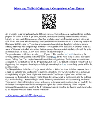 Dineh and Walbiri Cultures: A Comparison of Art Essays
Art originally in earlier cultures had a different purpose. Currently people create art for an aesthetic
purpose for others to view in galleries, theaters, or museums creating distance for the audience.
Initially art was created for purposes other than aesthetics, and people participated and interacted
with the art and artist. This intertwined relationship between humans and art is especially seen in the
Dineh and Wilbiri cultures. These two groups created drypaintings. People in both these groups
directly interacted with the paintings instead of viewing them from a distance. Currently, there is a
sense of distance instead of interaction. In these groups, humans participated directly with the artist
and the art itself. In both ... Show more content on Helpwriting.net ...
The guardians can be Gods as seen in _____ Figure 1. The guardian holy spirit in white at the
opening of the painting in the east is the male Talking God. In the west, there is a male holy spirit
named Calling God. This emphasis on deities within the drypaintings furthermore accentuates on
contagion. As the patient sits on the dry paintings, not only is the patient coming in contact with the
drypainting that has power flowing from holy spirits making it a deity, but the holy spirits within the
painting itself.
The Navajo believe in hózhó, a Navajo term for balance. When hocho or imbalance occurs, there is
a need for a chanter or a sand painter to perform a ritualistic prayer, which is known as a chant, an
example being a Night Chant. Highwater, in the article The Navajo Night Chant, outlines the
procedure for this ritualistic prayer. The first four days are devoted to purification, and the last four
days are for healing. "At the midnight on the fourth day the divinities are ceremonially awakened.
These powers descend from their homes and appear in the great sand paintings that are made by the
chanter (a shaman) on the fifth day through the eighth days of the ceremony. These complex
iconographic drypaintings manifest the divinities and make it possible for them to touch their bodies
to the patient's body and in this manner to transmit
... Get more on HelpWriting.net ...
 