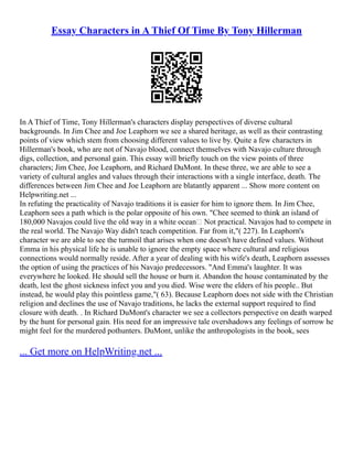Essay Characters in A Thief Of Time By Tony Hillerman
In A Thief of Time, Tony Hillerman's characters display perspectives of diverse cultural
backgrounds. In Jim Chee and Joe Leaphorn we see a shared heritage, as well as their contrasting
points of view which stem from choosing different values to live by. Quite a few characters in
Hillerman's book, who are not of Navajo blood, connect themselves with Navajo culture through
digs, collection, and personal gain. This essay will briefly touch on the view points of three
characters; Jim Chee, Joe Leaphorn, and Richard DuMont. In these three, we are able to see a
variety of cultural angles and values through their interactions with a single interface, death. The
differences between Jim Chee and Joe Leaphorn are blatantly apparent ... Show more content on
Helpwriting.net ...
In refuting the practicality of Navajo traditions it is easier for him to ignore them. In Jim Chee,
Leaphorn sees a path which is the polar opposite of his own. "Chee seemed to think an island of
180,000 Navajos could live the old way in a white ocean Not practical. Navajos had to compete in
the real world. The Navajo Way didn't teach competition. Far from it,"( 227). In Leaphorn's
character we are able to see the turmoil that arises when one doesn't have defined values. Without
Emma in his physical life he is unable to ignore the empty space where cultural and religious
connections would normally reside. After a year of dealing with his wife's death, Leaphorn assesses
the option of using the practices of his Navajo predecessors. "And Emma's laughter. It was
everywhere he looked. He should sell the house or burn it. Abandon the house contaminated by the
death, lest the ghost sickness infect you and you died. Wise were the elders of his people.. But
instead, he would play this pointless game,"( 63). Because Leaphorn does not side with the Christian
religion and declines the use of Navajo traditions, he lacks the external support required to find
closure with death. . In Richard DuMont's character we see a collectors perspective on death warped
by the hunt for personal gain. His need for an impressive tale overshadows any feelings of sorrow he
might feel for the murdered pothunters. DuMont, unlike the anthropologists in the book, sees
... Get more on HelpWriting.net ...
 