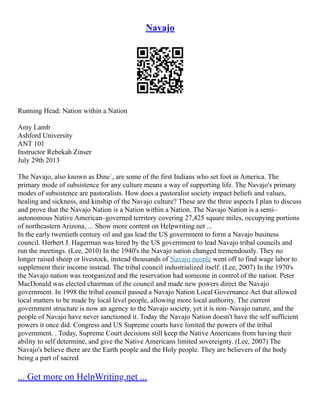 Navajo
Running Head: Nation within a Nation
Amy Lamb
Ashford University
ANT 101
Instructor Rebekah Zinser
July 29th 2013
The Navajo, also known as Dine`, are some of the first Indians who set foot in America. The
primary mode of subsistence for any culture means a way of supporting life. The Navajo's primary
modes of subsistence are pastoralists. How does a pastoralist society impact beliefs and values,
healing and sickness, and kinship of the Navajo culture? These are the three aspects I plan to discuss
and prove that the Navajo Nation is a Nation within a Nation. The Navajo Nation is a semi–
autonomous Native American–governed territory covering 27,425 square miles, occupying portions
of northeastern Arizona, ... Show more content on Helpwriting.net ...
In the early twentieth century oil and gas lead the US government to form a Navajo business
council. Herbert J. Hagerman was hired by the US government to lead Navajo tribal councils and
run the meetings. (Lee, 2010) In the 1940's the Navajo nation changed tremendously. They no
longer raised sheep or livestock, instead thousands of Navajo people went off to find wage labor to
supplement their income instead. The tribal council industrialized itself. (Lee, 2007) In the 1970's
the Navajo nation was reorganized and the reservation had someone in control of the nation. Peter
MacDonald was elected chairman of the council and made new powers direct the Navajo
government. In 1998 the tribal council passed a Navajo Nation Local Governance Act that allowed
local matters to be made by local level people, allowing more local authority. The current
government structure is now an agency to the Navajo society, yet it is non–Navajo nature, and the
people of Navajo have never sanctioned it. Today the Navajo Nation doesn't have the self sufficient
powers it once did. Congress and US Supreme courts have limited the powers of the tribal
government. . Today, Supreme Court decisions still keep the Native Americans from having their
ability to self determine, and give the Native Americans limited sovereignty. (Lee, 2007) The
Navajo's believe there are the Earth people and the Holy people. They are believers of the body
being a part of sacred
... Get more on HelpWriting.net ...
 