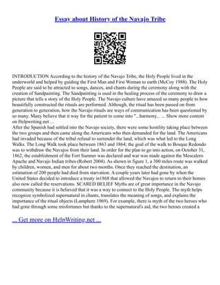 Essay about History of the Navajo Tribe
INTRODUCTION According to the history of the Navajo Tribe, the Holy People lived in the
underworld and helped by guiding the First Man and First Woman to earth (McCoy 1988). The Holy
People are said to be attracted to songs, dances, and chants during the ceremony along with the
creation of Sandpainting. The Sandpainting is used in the healing process of the ceremony to draw a
picture that tells a story of the Holy People. The Navajo culture have amazed so many people to how
beautifully constructed the rituals are performed. Although, the ritual has been passed on from
generation to generation, how the Navajo rituals are ways of communication has been questioned by
so many. Many believe that it way for the patient to come into "...harmony... ... Show more content
on Helpwriting.net ...
After the Spanish had settled into the Navajo society, there were some hostility taking place between
the two groups and then came along the Americans who then demanded for the land. The Americans
had invaded because of the tribal refusal to surrender the land, which was what led to the Long
Walks. The Long Walk took place between 1863 and 1864; the goal of the walk to Bosque Redondo
was to withdraw the Navajos from their land. In order for the plan to go into action, on October 31,
1862, the establishment of the Fort Sumner was declared and war was made against the Mescalero
Apache and Navajo Indian tribes (Robert 2004). As shown in figure 1, a 300 miles route was walked
by children, women, and men for about two months. Once they reached the destination, an
estimation of 200 people had died from starvation. A couple years later had gone by when the
United States decided to introduce a treaty in1868 that allowed the Navajos to return to their homes
also now called the reservations. SCARED BELIEF Myths are of great importance in the Navajo
community because it is believed that it was a way to connect to the Holy People. The myth helps
recognize symbolized supernatural in chants, translates the meaning of songs, and explains the
importance of the ritual objects (Lamphere 1969). For example, there is myth of the two heroes who
had gone through some misfortunes but thanks to the supernatural's aid, the two heroes created a
... Get more on HelpWriting.net ...
 