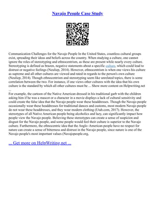 Navajo People Case Study
Communication Challenges for the Navajo People In the United States, countless cultural groups
exist, spreading their ideas and beliefs across the country. When studying a culture, one cannot
ignore the roles of stereotyping and ethnocentrism, as these are present while nearly every culture.
Stereotyping is defined as brazen, negative statements about a specific culture, which could lead to
distrust or negative feelings (Neuliep, 2014). However, ethnocentrism is when one views his culture
as supreme and all other cultures are viewed and rated in regards to the person's own culture
(Neuliep, 2014). Though ethnocentrism and stereotyping seem like unrelated topics, there is some
correlation between the two. For instance, if one views other cultures with the idea that his own
culture is the standard by which all other cultures must be ... Show more content on Helpwriting.net
...
For example, the cartoon of the Native American dressed in his traditional garb with the children
asking him if he was a mascot or a character in a movie displays a lack of cultural sensitivity and
could create the false idea that the Navajo people wear these headdresses. Though the Navajo people
occasionally wear these headdresses for traditional dances and customs, most modern Navajo people
do not wear these headdresses, and they wear modern clothing (Utah.com, 2017). However, the
stereotypes of all Native American people being alcoholics and lazy, can significantly impact how
people view the Navajo people. Believing these stereotypes can create a sense of suspicion and
disgust for the Navajo people, and some people would feel their culture is superior to the Navajo
culture. Furthermore, the ethnocentric idea that the Anglo–American people have no respect for
nature can create a sense of bitterness and distrust in the Navajo people, since nature is one of the
Navajo people's most important values (Navajopeople.org,
... Get more on HelpWriting.net ...
 