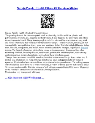 Navajo People : Health Effects Of Uranium Mining
Navajo People: Health Effects of Uranium Mining
The growing demand for consumer goods, such as electricity, fuel for vehicles, plastics and
petrochemical products, etc., threatens the biodiversity. It also threatens the ecosystems and effects
the environmental health. Many Navajo people traveled to mines off the reservation seeking work
and would often move their families with them in mine camps. The mineworkers, the only job that
was available, were paid at an hourly wage was less than a dollar. The jobs included blasters, timber
men, muckers, transporters, and millers. Other health hazards have emerged, in particular uranium
mining. The hazards of uranium mining have caused serious respiratory disease and that other
respiratory illnesses, including silicosis, tuberculosis, pneumonia, and emphysema, were causing
deaths in uranium mineworkers at rates approaching those from lung cancer.
Though, there were more than 1000 abandoned uranium mines are on Navajo Reservation, over 7
million tons of uranium ore were extracted from Navajo lands and approximate 750 mines in
operation. Uranium has been extracted from open–pits and underground mines. The milling process
extracts uranium oxide from ore to form yellowcake, a yellow or brown powder that contains about
90 percent uranium oxide. The total volume of mill tailings generated in the U.S. is over 95 percent
of the volume of all radioactive waste from all power production.
Uranium is a very heavy metal which can
... Get more on HelpWriting.net ...
 
