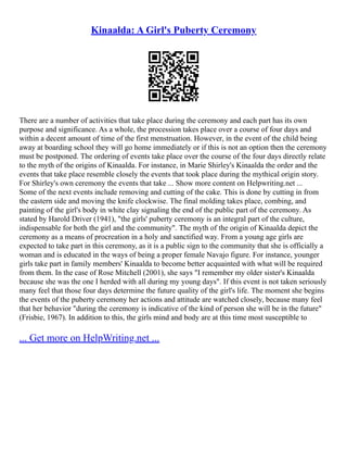 Kinaalda: A Girl's Puberty Ceremony
There are a number of activities that take place during the ceremony and each part has its own
purpose and significance. As a whole, the procession takes place over a course of four days and
within a decent amount of time of the first menstruation. However, in the event of the child being
away at boarding school they will go home immediately or if this is not an option then the ceremony
must be postponed. The ordering of events take place over the course of the four days directly relate
to the myth of the origins of Kinaalda. For instance, in Marie Shirley's Kinaalda the order and the
events that take place resemble closely the events that took place during the mythical origin story.
For Shirley's own ceremony the events that take ... Show more content on Helpwriting.net ...
Some of the next events include removing and cutting of the cake. This is done by cutting in from
the eastern side and moving the knife clockwise. The final molding takes place, combing, and
painting of the girl's body in white clay signaling the end of the public part of the ceremony. As
stated by Harold Driver (1941), "the girls' puberty ceremony is an integral part of the culture,
indispensable for both the girl and the community". The myth of the origin of Kinaalda depict the
ceremony as a means of procreation in a holy and sanctified way. From a young age girls are
expected to take part in this ceremony, as it is a public sign to the community that she is officially a
woman and is educated in the ways of being a proper female Navajo figure. For instance, younger
girls take part in family members' Kinaalda to become better acquainted with what will be required
from them. In the case of Rose Mitchell (2001), she says "I remember my older sister's Kinaalda
because she was the one I herded with all during my young days". If this event is not taken seriously
many feel that those four days determine the future quality of the girl's life. The moment she begins
the events of the puberty ceremony her actions and attitude are watched closely, because many feel
that her behavior "during the ceremony is indicative of the kind of person she will be in the future"
(Frisbie, 1967). In addition to this, the girls mind and body are at this time most susceptible to
... Get more on HelpWriting.net ...
 