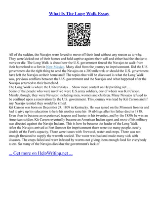 What Is The Long Walk Essay
All of the sudden, the Navajos were forced to move off their land without any reason as to why.
They were kicked out of their homes and held captive against their will and either had the choice to
move or die. The Long Walk is about how the U.S. government forced the Navajos to walk from
their homeland to a fort in New Mexico. Many died from the journey to imprisonment. Did the U.S.
government do the right thing to send the Navajos on a 300 mile trek or should the U.S. government
have left the Navajos at their homeland? The topics that will be discussed is what the Long Walk
was, previous conflicts between the U.S. government and the Navajos and what happened after the
Navajos returned to their homeland.
The Long Walk is where the United States ... Show more content on Helpwriting.net ...
Some of the people who were involved were U.S.army soldiers, one of whom was Kit Carson.
Mainly, though, they were Navajos: including men, women and children. Many Navajos refused to
be confined upon a reservation by the U.S. government. This journey was lead by Kit Carson and if
any Navajo resisted they would be killed.
Kit Carson was born on December 24, 1809 in Kentucky. He was raised on the Missouri frontier and
had to give up his education to help his mother raise his 10 siblings after his father died in 1818.
Even then he became an experienced trapper and hunter in his twenties, and by the 1850s he was an
American soldier. Kit Carson eventually became an American Indian agent and most of his military
was directed against the Navajo Indians. This is how he became the leader of the Long Walk.
After the Navajos arrived at Fort Sumner for imprisonment there were too many people, nearly
double of the Fort's capacity. There were issues with firewood, water and crops. There was not
enough firewood to supply the warmth needed. The water was bad and made many sick with
diseases. The crops failed and were infested by worms not giving them enough food for everybody
to eat. So many of the Navajos died due the government's lack of
... Get more on HelpWriting.net ...
 