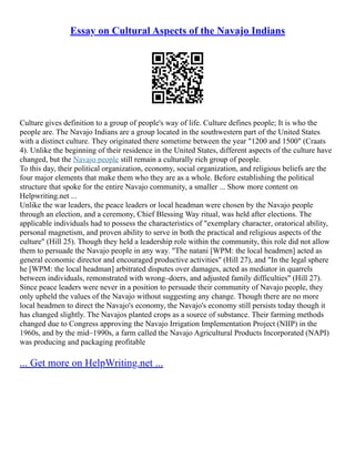 Essay on Cultural Aspects of the Navajo Indians
Culture gives definition to a group of people's way of life. Culture defines people; It is who the
people are. The Navajo Indians are a group located in the southwestern part of the United States
with a distinct culture. They originated there sometime between the year "1200 and 1500" (Craats
4). Unlike the beginning of their residence in the United States, different aspects of the culture have
changed, but the Navajo people still remain a culturally rich group of people.
To this day, their political organization, economy, social organization, and religious beliefs are the
four major elements that make them who they are as a whole. Before establishing the political
structure that spoke for the entire Navajo community, a smaller ... Show more content on
Helpwriting.net ...
Unlike the war leaders, the peace leaders or local headman were chosen by the Navajo people
through an election, and a ceremony, Chief Blessing Way ritual, was held after elections. The
applicable individuals had to possess the characteristics of "exemplary character, oratorical ability,
personal magnetism, and proven ability to serve in both the practical and religious aspects of the
culture" (Hill 25). Though they held a leadership role within the community, this role did not allow
them to persuade the Navajo people in any way. "The natani [WPM: the local headmen] acted as
general economic director and encouraged productive activities" (Hill 27), and "In the legal sphere
he [WPM: the local headman] arbitrated disputes over damages, acted as mediator in quarrels
between individuals, remonstrated with wrong–doers, and adjusted family difficulties" (Hill 27).
Since peace leaders were never in a position to persuade their community of Navajo people, they
only upheld the values of the Navajo without suggesting any change. Though there are no more
local headmen to direct the Navajo's economy, the Navajo's economy still persists today though it
has changed slightly. The Navajos planted crops as a source of substance. Their farming methods
changed due to Congress approving the Navajo Irrigation Implementation Project (NIIP) in the
1960s, and by the mid–1990s, a farm called the Navajo Agricultural Products Incorporated (NAPI)
was producing and packaging profitable
... Get more on HelpWriting.net ...
 