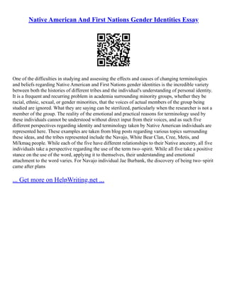Native American And First Nations Gender Identities Essay
One of the difficulties in studying and assessing the effects and causes of changing terminologies
and beliefs regarding Native American and First Nations gender identities is the incredible variety
between both the histories of different tribes and the individual's understanding of personal identity.
It is a frequent and recurring problem in academia surrounding minority groups, whether they be
racial, ethnic, sexual, or gender minorities, that the voices of actual members of the group being
studied are ignored. What they are saying can be sterilized, particularly when the researcher is not a
member of the group. The reality of the emotional and practical reasons for terminology used by
these individuals cannot be understood without direct input from their voices, and as such five
different perspectives regarding identity and terminology taken by Native American individuals are
represented here. These examples are taken from blog posts regarding various topics surrounding
these ideas, and the tribes represented include the Navajo, White Bear Clan, Cree, Metis, and
Mi'kmaq people. While each of the five have different relationships to their Native ancestry, all five
individuals take a perspective regarding the use of the term two–spirit. While all five take a positive
stance on the use of the word, applying it to themselves, their understanding and emotional
attachment to the word varies. For Navajo individual Jae Burbank, the discovery of being two–spirit
came after plans
... Get more on HelpWriting.net ...
 