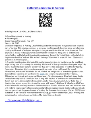 Cultural Competence in Nursing
Running head: CULTURAL COMPETENCE
Cultural Competence in Nursing
Kerry Dempsey
Grand Canyon University–Nsg 429
October 14, 2012
Cultural Competence in Nursing Understanding different cultures and backgrounds is an essential
part of nursing. This country continues to grow and combine people from just about anywhere you
could possibly think of and even some places that you would not think of. In the healthcare field
emphasis is placed on being culturally competent for this reason. Being able to understand a
patient's ideas and beliefs and the patient to understand those of the United States will only help to
improve the health of patients. The Author's Heritage This author is bi–racial. Her ... Show more
content on Helpwriting.net ...
A few other traditions that Abel stated his mother passed on from her mother were she would put
sugar on any kind of cut to stop the bleeding. Abel stated "All the poor cultures have poor ways." By
this he means that many cultures utilize what they have to heal an ailment or just to stay healthy.
Some other things that Abel remembers are drinking castor oil or cod liver oil for bowel
maintenance. His mother would line her ten children up, and give all of them their spoonful of oil.
Some of these traditions are used in Abel's family and some he has chosen to leave behind.
This author also interviewed Jamie and Tina who are Navajo Americans. They both stated that in
their cultures they utilize a medicine man to help with any sort of problem that someone in the
family may have. According to Edelman and Mandle, "Native Americans believe that a state of
health exists when a person lives in total harmony with nature." (Edelman & Mandle,pg 42)When
Native Americans feel they are out of harmony they will utilize a medicine man. The medicine man
will perform ceremonies while using any number of items such as: music, plants, herbs and objects
that are symbolic of the person in need of healing, the illness or the treatment. (Barber, 2012) Jamie
stated that in her familiy it was customary to wake up, go outside and face east, say a blessing and
use corn pollen on their heads and bodies. She stated this was done to
... Get more on HelpWriting.net ...
 