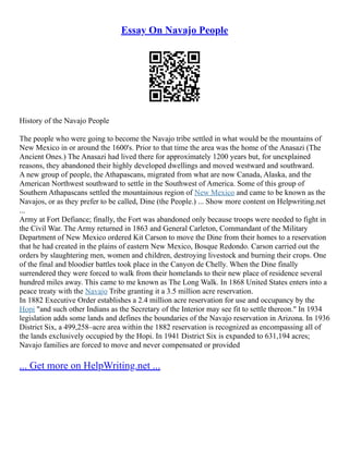 Essay On Navajo People
History of the Navajo People
The people who were going to become the Navajo tribe settled in what would be the mountains of
New Mexico in or around the 1600's. Prior to that time the area was the home of the Anasazi (The
Ancient Ones.) The Anasazi had lived there for approximately 1200 years but, for unexplained
reasons, they abandoned their highly developed dwellings and moved westward and southward.
A new group of people, the Athapascans, migrated from what are now Canada, Alaska, and the
American Northwest southward to settle in the Southwest of America. Some of this group of
Southern Athapascans settled the mountainous region of New Mexico and came to be known as the
Navajos, or as they prefer to be called, Dine (the People.) ... Show more content on Helpwriting.net
...
Army at Fort Defiance; finally, the Fort was abandoned only because troops were needed to fight in
the Civil War. The Army returned in 1863 and General Carleton, Commandant of the Military
Department of New Mexico ordered Kit Carson to move the Dine from their homes to a reservation
that he had created in the plains of eastern New Mexico, Bosque Redondo. Carson carried out the
orders by slaughtering men, women and children, destroying livestock and burning their crops. One
of the final and bloodier battles took place in the Canyon de Chelly. When the Dine finally
surrendered they were forced to walk from their homelands to their new place of residence several
hundred miles away. This came to me known as The Long Walk. In 1868 United States enters into a
peace treaty with the Navajo Tribe granting it a 3.5 million acre reservation.
In 1882 Executive Order establishes a 2.4 million acre reservation for use and occupancy by the
Hopi "and such other Indians as the Secretary of the Interior may see fit to settle thereon." In 1934
legislation adds some lands and defines the boundaries of the Navajo reservation in Arizona. In 1936
District Six, a 499,258–acre area within the 1882 reservation is recognized as encompassing all of
the lands exclusively occupied by the Hopi. In 1941 District Six is expanded to 631,194 acres;
Navajo families are forced to move and never compensated or provided
... Get more on HelpWriting.net ...
 