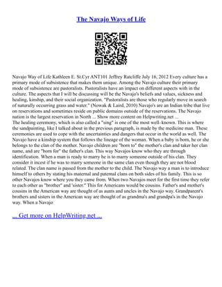 The Navajo Ways of Life
Navajo Way of Life Kathleen E. St.Cyr ANT101 Jeffrey Ratcliffe July 16, 2012 Every culture has a
primary mode of subsistence that makes them unique. Among the Navajo culture their primary
mode of subsistence are pastoralists. Pastoralists have an impact on different aspects with in the
culture. The aspects that I will be discussing will be the Navajo's beliefs and values, sickness and
healing, kinship, and their social organization. "Pastoralists are those who regularly move in search
of naturally occurring grass and water." (Nowak & Laird, 2010) Navajo's are an Indian tribe that live
on reservations and sometimes reside on public domains outside of the reservations. The Navajo
nation is the largest reservation in North ... Show more content on Helpwriting.net ...
The healing ceremony, which is also called a "sing" is one of the most well–known. This is where
the sandpainting, like I talked about in the previous paragraph, is made by the medicine man. These
ceremonies are used to cope with the uncertainties and dangers that occur in the world as well. The
Navajo have a kinship system that follows the lineage of the woman. When a baby is born, he or she
belongs to the clan of the mother. Navajo children are "born to" the mother's clan and taker her clan
name, and are "born for" the father's clan. This way Navajos know who they are through
identification. When a man is ready to marry he is to marry someone outside of his clan. They
consider it incest if he was to marry someone in the same clan even though they are not blood
related. The clan name is passed from the mother to the child. The Navajo way a man is to introduce
himself to others by stating his maternal and paternal clans on both sides of his family. This is so
other Navajos know where you they came from. When two Navajos meet for the first time they refer
to each other as "brother" and 'sister." This for Americans would be cousins. Father's and mother's
cousins in the American way are thought of as aunts and uncles in the Navajo way. Grandparent's
brothers and sisters in the American way are thought of as grandma's and grandpa's in the Navajo
way. When a Navajo
... Get more on HelpWriting.net ...
 