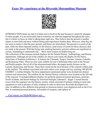 Essay My experience at the Riverside Metropolitan Museum
INTRODUCTION Some say that it is better not to dwell on the past because it cannot be changed.
To these people, it is not necessarily bad to reminisce on what has happened throughout the years,
but it is better to focus on what is taking place right now. They believe that the present is another
chance to start fresh and anew without letting past experiences burden them. However, what they do
not seem to realize is that the past, present, and future are interrelated. The present is a result of the
past, while the future depends entirely on the choices, (and course of action for those choices), that
are made in the present. With that being said, studying humanity and past cultures are significant to
society. Attempting to understand why ... Show more content on Helpwriting.net ...
The collections of this museum include displays for the Natural History, Anthropology, and History
departments. Although not all of the exhibits are shown year round, the display for the Native
Americans of Southern California is. It features the Chumash, Tongva, Serrano, Luiseno, Cahuilla,
and Kumeyaay tribes. There are also some exhibits for non–Californian tribes such as the Navajo
and Pueblo peoples. Out of all of the aforementioned tribes, this paper mainly focuses on the
Luiseno, Kumeyaay, and Navajo. These three stood out the most because of the contents within each
of the exhibits. The artifacts associated with each culture were unique and eye–catching. MUSEUM
EXHIBIT 1) Artifact Display The three departments mentioned earlier were divided into distinct
sections and subsections. The exhibits for the Natural History collection were located on the left side
of the museum. It included different displays for perfectly preserved animal specimens, minerals,
fossils of plants, and desert findings by American biologist, Edmund C. Jaeger. Located directly
across from this segment was the History section, which consisted of artifacts relating to tools and
equipment as well as pictures of early residents in order to show how Riverside developed over
time. In addition to this, different time periods in American history were displayed such as the Civil
War. It contained personal portraits, old models of weapons, and replicas of
... Get more on HelpWriting.net ...
 