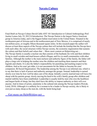Navajo Culture
Final Draft on Navajo Culture David Cable ANT 101 Introduction to Cultural Anthropology Prof.
Justine Lemos July 19, 2012 I) Introduction: The Navajo Nation is the largest Native American
group in America today, and is the biggest Indian reservation in the United States. Situated in the
northeastern part of Arizona and in the northwestern part of New Mexico, it is comprised of nearly
ten million acres, or roughly fifteen thousand square miles. In this research paper the author will
discuss at least three aspects of the Navajo culture that will include the kinship that the Navajo have
with each other, the social structure within Navajo society, the economic organization that sustains
the culture and their beliefs and values that ... Show more content on Helpwriting.net ...
The Navajo family is usually a nuclear one that consists of the husband, his wife and their children
living in small wooden and mud houses called a Hogan, and live in small communities with other
families. Although the mother is the main nurturer and authority figure of the family, the father still
plays a large role in helping the mother raise the children and teaching them manners and their
legends and chants. It is also the father's responsibility for punishing and teaching respect to his
children. And as his sons' get older, it is not uncommon for the father to become his sons'
companion. B) Social Organization: The leadership among the Navajo is an informal one, which is
to say that there is lack of power and authority amongst the groups. Instead, leadership is earned
slowly over time by how well he takes care of his sheep. Initially a newly married man will leave his
sheep with his parents group, slowly moving his herd to his wife's family group after children and
marital stability have been established. Leadership is usually held by men who own the healthiest
and largest herds of sheep, but they don't have the ability to impose authority or their will over
anyone. And in times of action, unanimity is the cultural rule among the Navajo leaders (Nowak,
Laird, 2010). Although it is unlikely for a woman to be a leader in Navajo society, she is likely to
own just as many sheep as the men do, with the herds being kept
... Get more on HelpWriting.net ...
 