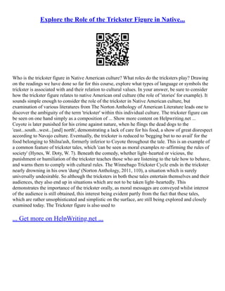 Explore the Role of the Trickster Figure in Native...
Who is the trickster figure in Native American culture? What roles do the tricksters play? Drawing
on the readings we have done so far for this course, explore what types of language or symbols the
trickster is associated with and their relation to cultural values. In your answer, be sure to consider
how the trickster figure relates to native American oral culture (the role of 'stories' for example). It
sounds simple enough to consider the role of the trickster in Native American culture, but
examination of various literatures from The Norton Anthology of American Literature leads one to
discover the ambiguity of the term 'trickster' within this individual culture. The trickster figure can
be seen on one hand simply as a composition of ... Show more content on Helpwriting.net ...
Coyote is later punished for his crime against nature, when he flings the dead dogs to the
'east...south...west...[and] north', demonstrating a lack of care for his food, a show of great disrespect
according to Navajo culture. Eventually, the trickster is reduced to 'begging but to no avail' for the
food belonging to Shilna'ash, formerly inferior to Coyote throughout the tale. This is an example of
a common feature of trickster tales, which 'can be seen as moral examples re–affirming the rules of
society' (Hynes, W. Doty, W. 7). Beneath the comedy, whether light–hearted or vicious, the
punishment or humiliation of the trickster teaches those who are listening to the tale how to behave,
and warns them to comply with cultural rules. The Winnebago Trickster Cycle ends in the trickster
nearly drowning in his own 'dung' (Norton Anthology, 2011, 110), a situation which is surely
universally undesirable. So although the tricksters in both these tales entertain themselves and their
audiences, they also end up in situations which are not to be taken light–heartedly. This
demonstrates the importance of the trickster orally, as moral messages are conveyed whilst interest
of the audience is still obtained, this interest being evident partly from the fact that these tales,
which are rather unsophisticated and simplistic on the surface, are still being explored and closely
examined today. The Trickster figure is also used to
... Get more on HelpWriting.net ...
 