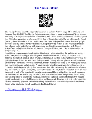 The Navajo Culture
The Navajo Culture David Rodriguez Introduction to Cultural Anthropology ANT: 101 Amy Van
Surksum June 24, 2013 The Navajo Culture American culture is made up of many different people,
and many of those people come from Indian tribes. The United States Governments Federal Register
lists 566 tribes recognized as of August 2012. One of those tribes is the Navajo which can be found
primarily in the states of Arizona, New Mexico, and Utah. Navajo culture is one that many people
associate with by what is portrayed in movies. People view the culture as land raiding individuals
that pillaged and wreaked havoc with anyone and anything they came in contact with. Navajo
started from the beginning in what is known as Changing Woman, and ... Show more content on
Helpwriting.net ...
A traditional ceremony consists of feeding friends and visitors attending, the wedding ceremony
would take place in the hogan with the groom and his father or uncle sitting on the west side
followed by the bride and her father or uncle. Sitting beside the boy on his right side they would be
positioned towards the east which was facing the door. Starting with the girl she would pour water
onto the boy's hands and he would wash them, then he would do the same to her washing her hands,
this symbolized purity and cleansing. A medicine man would then pray quietly while arranging a
corn meal mush decorated with pollen, they would then take turns eating the mush starting with the
boy followed by the girl. Usually they were instructed to eat it all, but if it was not all eaten it would
be passed to each of the boys family members so they could have a bite. Once the mush was eaten
the mother of the boy would keep the basket where the mush had been and preserve it at all times,
this was important to a successful marriage. Traditional weddings were held at night, but modern
traditions allow them to be held in the daytime, and because of this some believe it is the reason for
divorce and family problems. Once the wedding ceremony was over the couple would stay in the
hogan while family and friends went home. Traditional Navajo
... Get more on HelpWriting.net ...
 